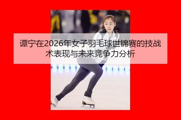 谭宁在2026年女子羽毛球世锦赛的技战术表现与未来竞争力分析
